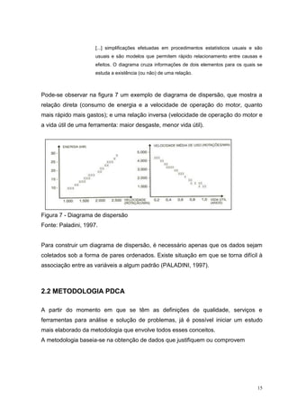 [...] simplificações efetuadas em procedimentos estatísticos usuais e são 
usuais e são modelos que permitem rápido relacionamento entre causas e 
efeitos. O diagrama cruza informações de dois elementos para os quais se 
estuda a existência (ou não) de uma relação. 
Pode-se observar na figura 7 um exemplo de diagrama de dispersão, que mostra a 
relação direta (consumo de energia e a velocidade de operação do motor, quanto 
mais rápido mais gastos); e uma relação inversa (velocidade de operação do motor e 
a vida útil de uma ferramenta: maior desgaste, menor vida útil). 
15 
Figura 7 - Diagrama de dispersão 
Fonte: Paladini, 1997. 
Para construir um diagrama de dispersão, é necessário apenas que os dados sejam 
coletados sob a forma de pares ordenados. Existe situação em que se torna difícil à 
associação entre as variáveis a algum padrão (PALADINI, 1997). 
2.2 METODOLOGIA PDCA 
A partir do momento em que se têm as definições de qualidade, serviços e 
ferramentas para análise e solução de problemas, já é possível iniciar um estudo 
mais elaborado da metodologia que envolve todos esses conceitos. 
A metodologia baseia-se na obtenção de dados que justifiquem ou comprovem 
 