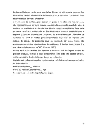 teorias ou hipóteses previamente levantadas. Através da utilização de algumas das 
ferramentas tratadas anteriormente, busca-se identificar as causas que possam estar 
relacionadas ao problema em estudo. 
A identificação do problema pode ocorrer em qualquer departamento da empresa e, 
não necessariamente por uma pessoa especializada no assunto qualidade. Mas, a 
auditoria da qualidade tem a função de evidenciar essas oportunidades. Para cada 
problema identificado e priorizado, em função de riscos, custos e benefícios para o 
negócio, podem ser estabelecidos um projeto de análise e solução. O controle da 
qualidade via PDCA é o modelo gerencial para todas as pessoas da empresa. Este 
método de solução de problemas deve ser dominado por todos. Todos nós 
precisamos ser exímios solucionadores de problemas. O domínio deste método é o 
que há de mais importante no TQC (Campos, 1992). 
O ciclo do PDCA é utilizado para controlar o processo, com as funções básicas de 
planejar, executar, verificar e atuar corretamente. Para cada uma dessas funções, 
existem uma série de atividades que devem ser realizadas. 
Cada letra do ciclo corresponde a um termo do vocabulário americano que se traduz 
da seguinte forma: 
Plan ou Planejar Do __ Executar 
Check ou Verificar/Controlar Act __ Agir 
Pode ser mais bem ilustrado pela figura a seguir: 
16 
 
