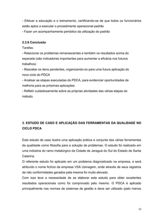 - Efetuar a educação e o treinamento, certificando-se de que todos os funcionários 
estão aptos a executar o procedimento operacional padrão 
- Fazer um acompanhamento periódico da utilização do padrão 
20 
2.3.8 Conclusão 
Tarefas: 
- Relacionar os problemas remanescentes e também os resultados acima do 
esperado (são indicadores importantes para aumentar a eficácia nos futuros 
trabalhos) 
- Reavaliar os itens pendentes, organizando-os para uma futura aplicação do 
novo ciclo do PDCA 
- Analisar as etapas executadas do PDCA, para evidenciar oportunidades de 
melhoria para as próximas aplicações 
- Refletir cuidadosamente sobre as próprias atividades das várias etapas do 
método. 
3. ESTUDO DE CASO E APLICAÇÃO DAS FERRAMENTAS DA QUALIDADE NO 
CICLO PDCA 
Este estudo de caso ilustra uma aplicação prática e conjunta das várias ferramentas 
da qualidade como filosofia para a solução de problemas. O estudo foi realizado em 
uma indústria do ramo metalúrgico da Cidade de Jaraguá do Sul do Estado de Santa 
Catarina. 
O referente estudo foi aplicado em um problema diagnosticado na empresa, e será 
atribuído o nome fictício da empresa VSA Usinagem, onde através de seus registros 
de não conformidades gerados pela mesma foi muito elevado. 
Com isso teve a necessidade de se elaborar este estudo para obter excelentes 
resultados operacionais como foi comprovado pelo mesmo. O PDCA é aplicado 
principalmente nas normas de sistemas de gestão e deve ser utilizado (pelo menos 
 