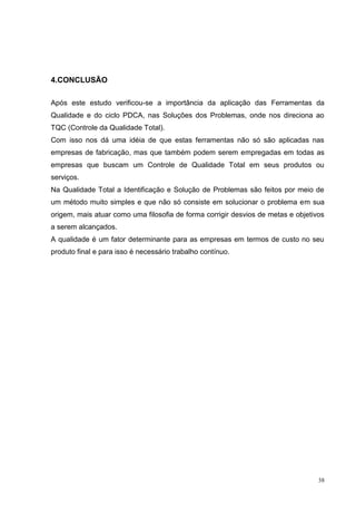 38 
4.CONCLUSÃO 
Após este estudo verificou-se a importância da aplicação das Ferramentas da 
Qualidade e do ciclo PDCA, nas Soluções dos Problemas, onde nos direciona ao 
TQC (Controle da Qualidade Total). 
Com isso nos dá uma idéia de que estas ferramentas não só são aplicadas nas 
empresas de fabricação, mas que também podem serem empregadas em todas as 
empresas que buscam um Controle de Qualidade Total em seus produtos ou 
serviços. 
Na Qualidade Total a Identificação e Solução de Problemas são feitos por meio de 
um método muito simples e que não só consiste em solucionar o problema em sua 
origem, mais atuar como uma filosofia de forma corrigir desvios de metas e objetivos 
a serem alcançados. 
A qualidade é um fator determinante para as empresas em termos de custo no seu 
produto final e para isso é necessário trabalho contínuo. 
 