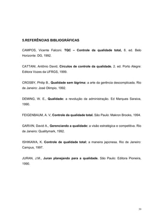 39 
5.REFERÊNCIAS BIBLIOGRÁFICAS 
CAMPOS, Vicente Falconi. TQC – Controle da qualidade total, 8. ed. Belo 
Horizonte: DG, 1992. 
CATTANI, Antônio David, Círculos de controle da qualidade. 2. ed. Porto Alegre: 
Editora Vozes da UFRGS, 1999. 
CROSBY, Philip B., Qualidade sem lágrima: a arte da gerência descomplicada. Rio 
de Janeiro: José Olimpio, 1992. 
DEMING, W. E., Qualidade: a revolução da administração. Ed Marques Saraiva, 
1990. 
FEIGENBAUM, A. V, Controle da qualidade total. São Paulo: Makron Brooks, 1994. 
GARVIN, David A., Gerenciando a qualidade: a visão estratégica e competitiva. Rio 
de Janeiro: Qualitymark, 1992. 
ISHIKAWA, K. Controle de qualidade total: a maneira japonesa. Rio de Janeiro: 
Campus, 1997. 
JURAN, J.M., Juran planejando para a qualidade. São Paulo: Editora Pioneira, 
1990. 
 