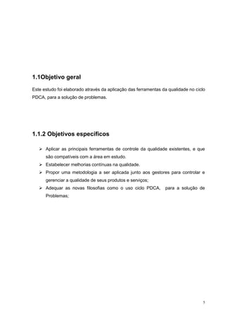 5 
1.1Objetivo geral 
Este estudo foi elaborado através da aplicação das ferramentas da qualidade no ciclo 
PDCA, para a solução de problemas. 
1.1.2 Objetivos específicos 
 Aplicar as principais ferramentas de controle da qualidade existentes, e que 
são compatíveis com a área em estudo. 
 Estabelecer melhorias contínuas na qualidade. 
 Propor uma metodologia a ser aplicada junto aos gestores para controlar e 
gerenciar a qualidade de seus produtos e serviços; 
 Adequar as novas filosofias como o uso ciclo PDCA, para a solução de 
Problemas; 
 