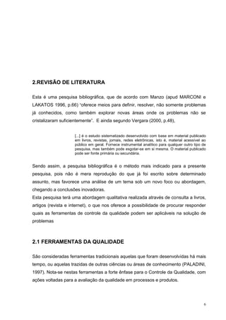 6 
2.REVISÃO DE LITERATURA 
Esta é uma pesquisa bibliográfica, que de acordo com Manzo (apud MARCONI e 
LAKATOS 1996, p.66) “oferece meios para definir, resolver, não somente problemas 
já conhecidos, como também explorar novas áreas onde os problemas não se 
cristalizaram suficientemente”. E ainda segundo Vergara (2000, p.48), 
[...] é o estudo sistematizado desenvolvido com base em material publicado 
em livros, revistas, jornais, redes eletrônicas, isto é, material acessível ao 
público em geral. Fornece instrumental analítico para qualquer outro tipo de 
pesquisa, mas também pode esgotar-se em si mesma. O material publicado 
pode ser fonte primária ou secundária. 
Sendo assim, a pesquisa bibliográfica é o método mais indicado para a presente 
pesquisa, pois não é mera reprodução do que já foi escrito sobre determinado 
assunto, mas favorece uma análise de um tema sob um novo foco ou abordagem, 
chegando a conclusões inovadoras. 
Esta pesquisa terá uma abordagem qualitativa realizada através de consulta a livros, 
artigos (revista e internet), o que nos oferece a possibilidade de procurar responder 
quais as ferramentas de controle da qualidade podem ser aplicáveis na solução de 
problemas 
2.1 FERRAMENTAS DA QUALIDADE 
São consideradas ferramentas tradicionais aquelas que foram desenvolvidas há mais 
tempo, ou aquelas trazidas de outras ciências ou áreas de conhecimento (PALADINI, 
1997). Nota-se nestas ferramentas a forte ênfase para o Controle da Qualidade, com 
ações voltadas para a avaliação da qualidade em processos e produtos. 
 