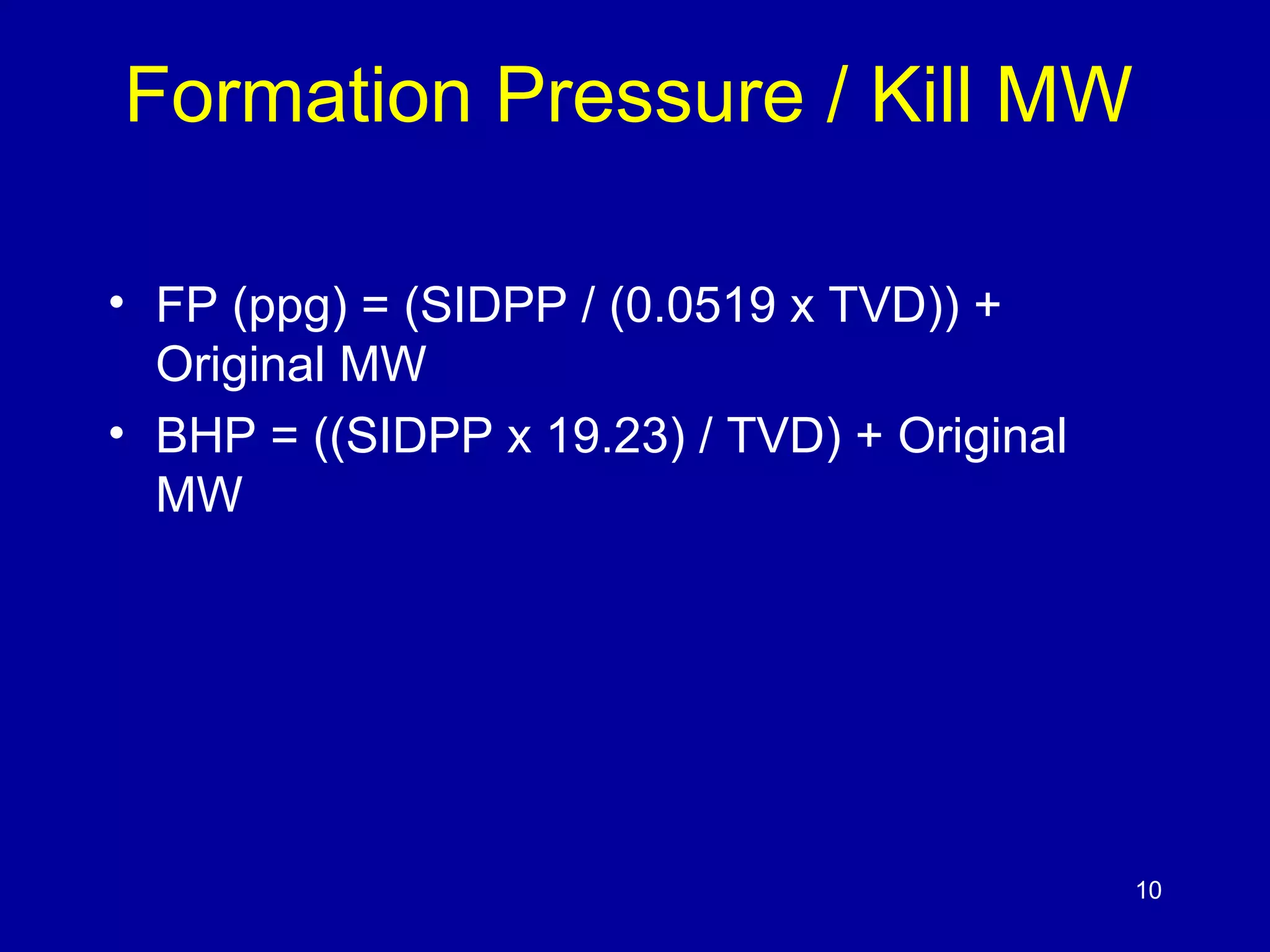 Formation Pressure / Kill MW 
• FP (ppg) = (SIDPP / (0.0519 x TVD)) + 
Original MW 
• BHP = ((SIDPP x 19.23) / TVD) + Original 
MW 
10 
 