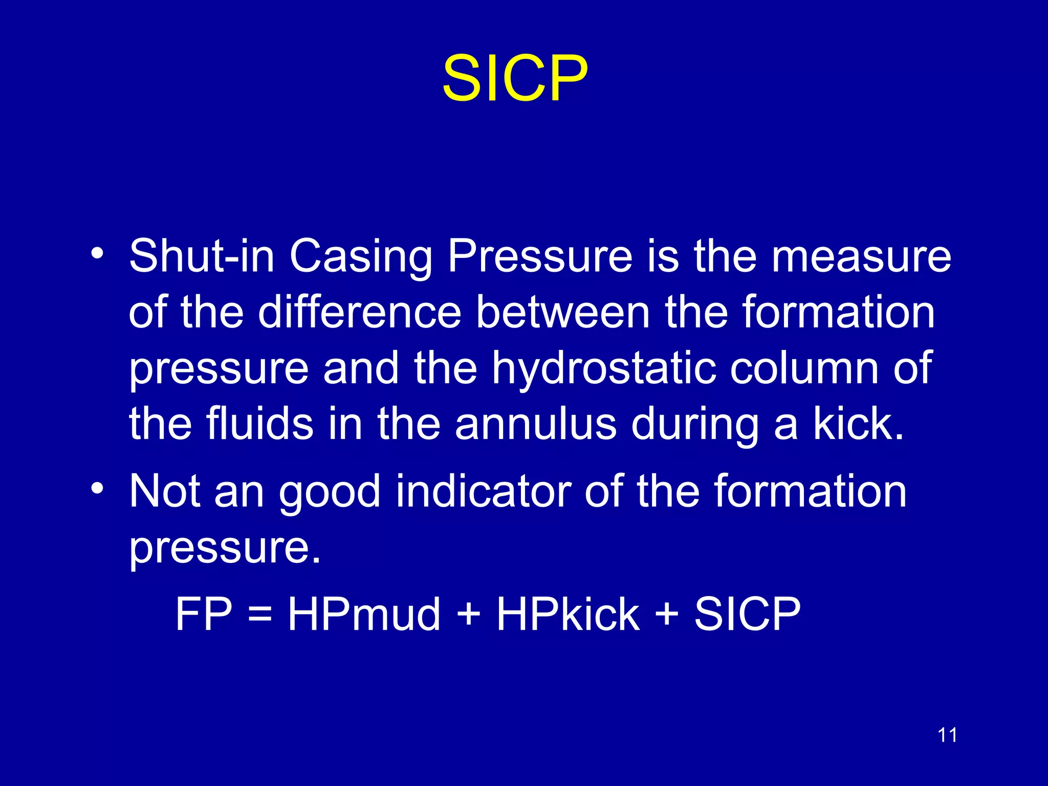 SICP 
• Shut-in Casing Pressure is the measure 
of the difference between the formation 
pressure and the hydrostatic column of 
the fluids in the annulus during a kick. 
• Not an good indicator of the formation 
pressure. 
FP = HPmud + HPkick + SICP 
11 
 