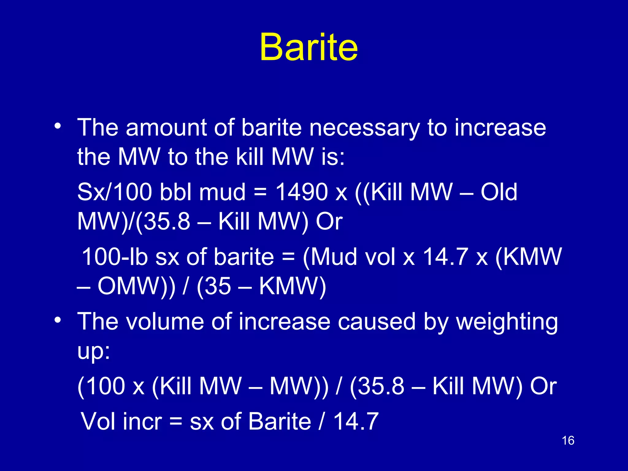 Barite 
• The amount of barite necessary to increase 
the MW to the kill MW is: 
Sx/100 bbl mud = 1490 x ((Kill MW – Old 
MW)/(35.8 – Kill MW) Or 
100-lb sx of barite = (Mud vol x 14.7 x (KMW 
– OMW)) / (35 – KMW) 
• The volume of increase caused by weighting 
up: 
(100 x (Kill MW – MW)) / (35.8 – Kill MW) Or 
Vol incr = sx of Barite / 14.7 
16 
 