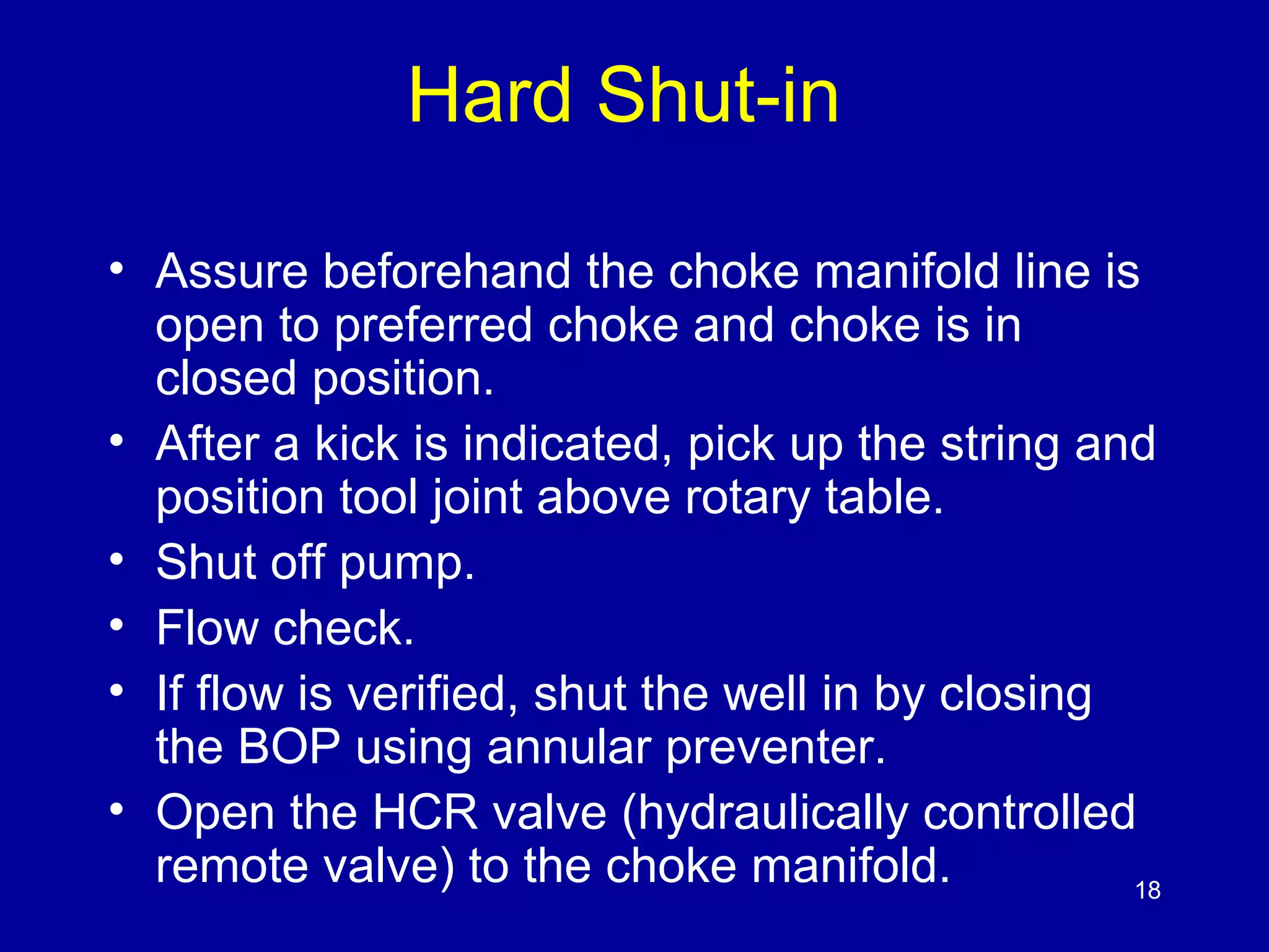 Hard Shut-in 
• Assure beforehand the choke manifold line is 
open to preferred choke and choke is in 
closed position. 
• After a kick is indicated, pick up the string and 
position tool joint above rotary table. 
• Shut off pump. 
• Flow check. 
• If flow is verified, shut the well in by closing 
the BOP using annular preventer. 
• Open the HCR valve (hydraulically controlled 
remote valve) to the choke manifold. 18 
 