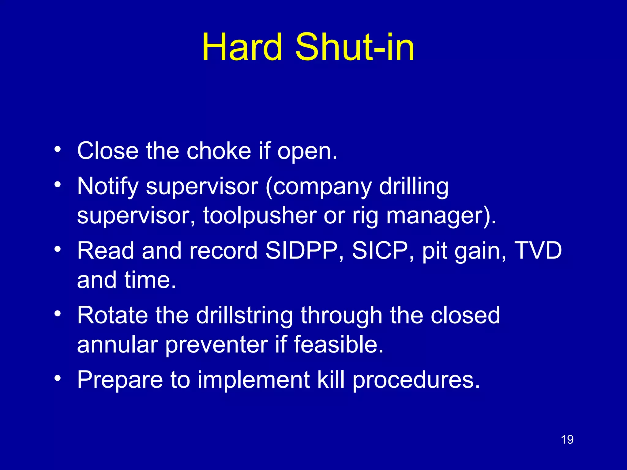 Hard Shut-in 
• Close the choke if open. 
• Notify supervisor (company drilling 
supervisor, toolpusher or rig manager). 
• Read and record SIDPP, SICP, pit gain, TVD 
and time. 
• Rotate the drillstring through the closed 
annular preventer if feasible. 
• Prepare to implement kill procedures. 
19 
 