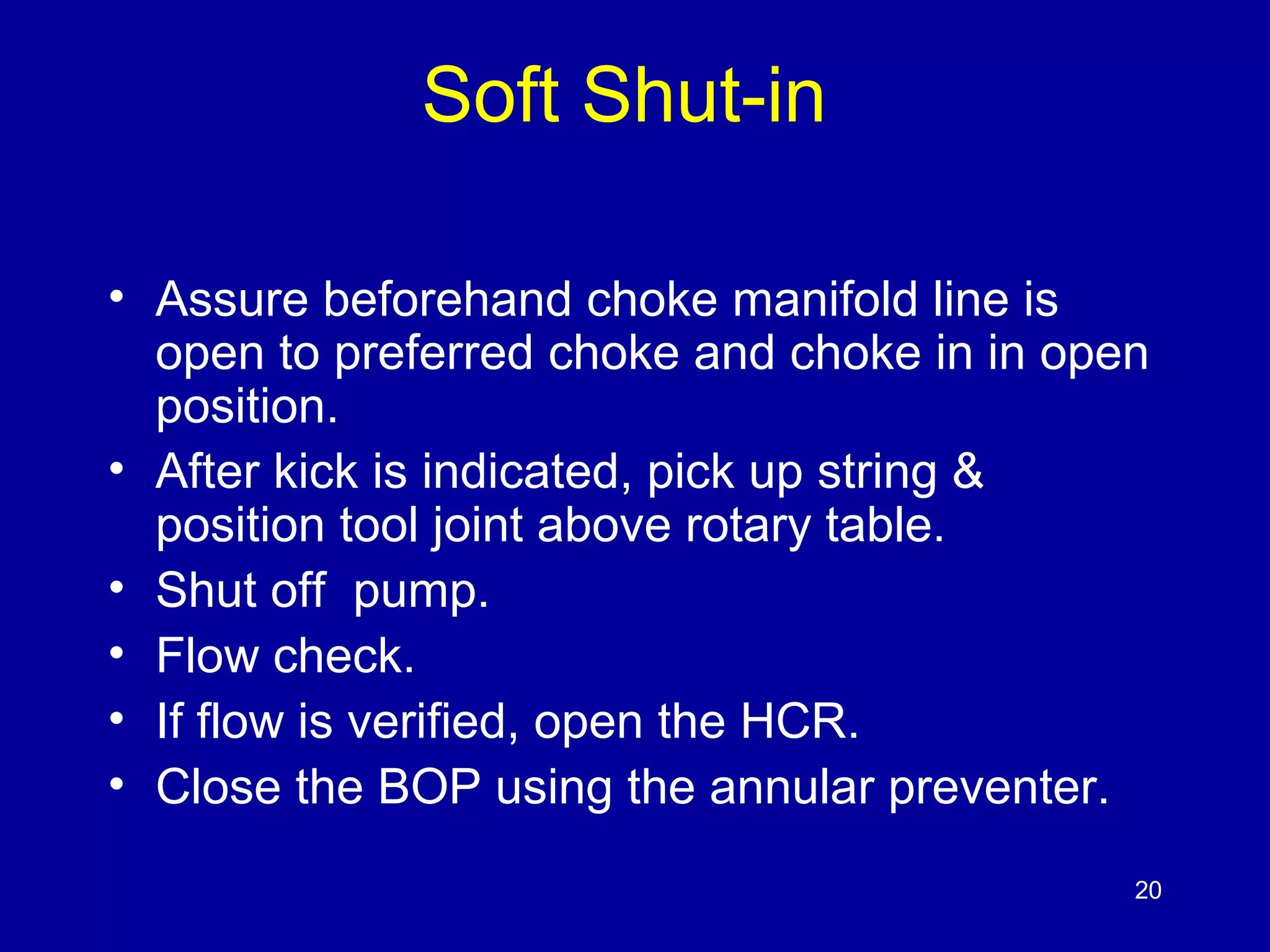 Soft Shut-in 
• Assure beforehand choke manifold line is 
open to preferred choke and choke in in open 
position. 
• After kick is indicated, pick up string & 
position tool joint above rotary table. 
• Shut off pump. 
• Flow check. 
• If flow is verified, open the HCR. 
• Close the BOP using the annular preventer. 
20 
 