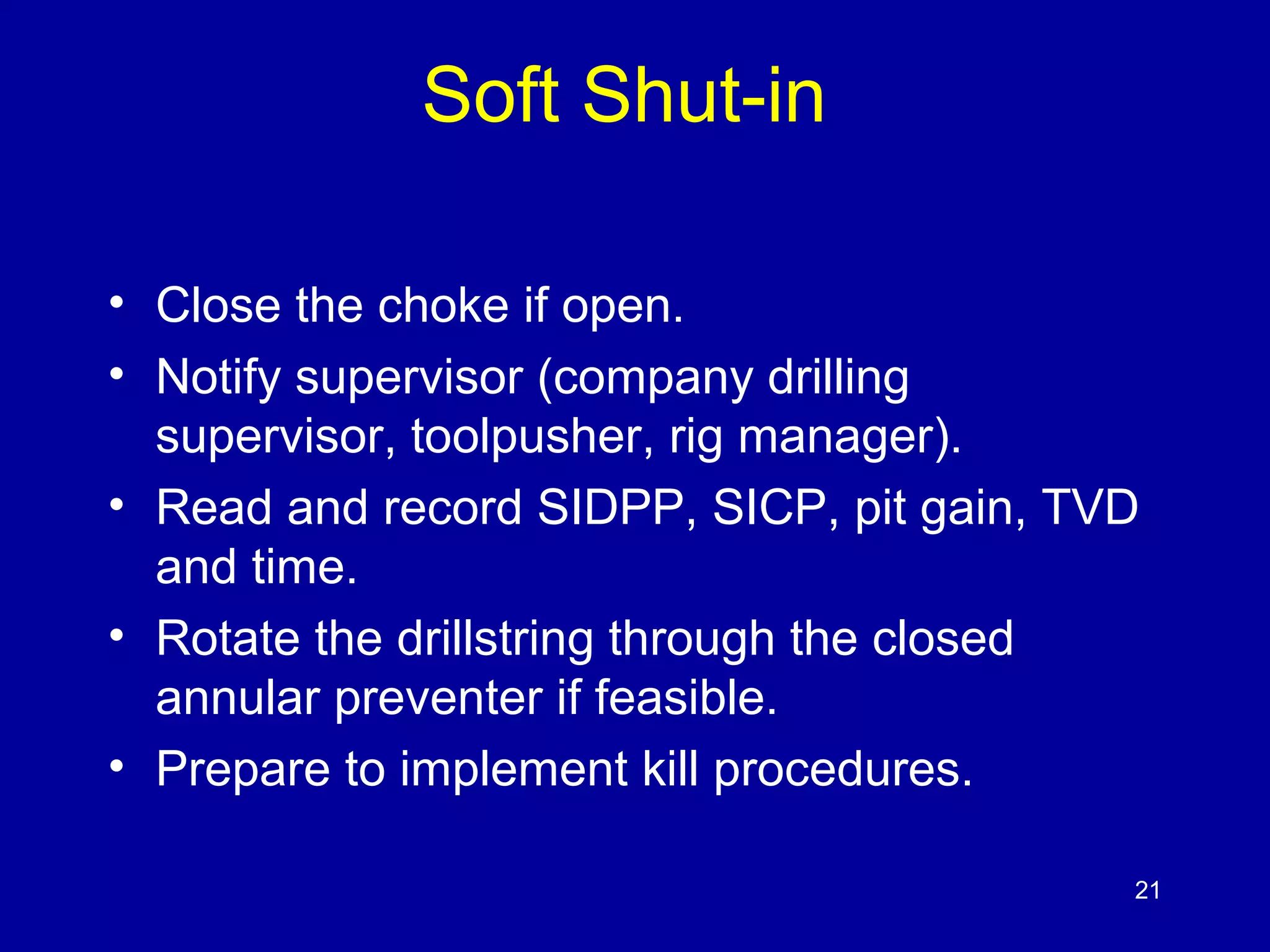Soft Shut-in 
• Close the choke if open. 
• Notify supervisor (company drilling 
supervisor, toolpusher, rig manager). 
• Read and record SIDPP, SICP, pit gain, TVD 
and time. 
• Rotate the drillstring through the closed 
annular preventer if feasible. 
• Prepare to implement kill procedures. 
21 
 