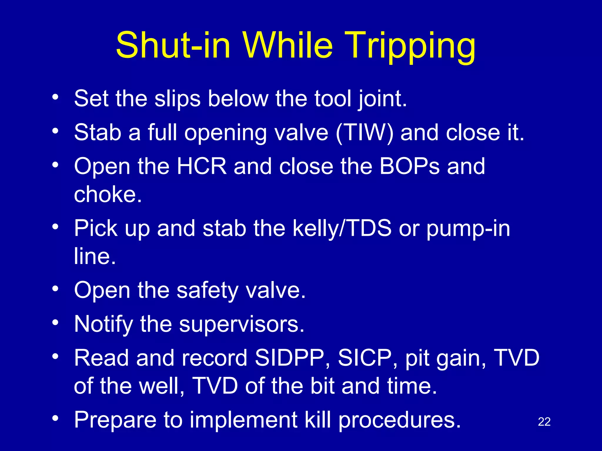 Shut-in While Tripping 
• Set the slips below the tool joint. 
• Stab a full opening valve (TIW) and close it. 
• Open the HCR and close the BOPs and 
choke. 
• Pick up and stab the kelly/TDS or pump-in 
line. 
• Open the safety valve. 
• Notify the supervisors. 
• Read and record SIDPP, SICP, pit gain, TVD 
of the well, TVD of the bit and time. 
• Prepare to implement kill procedures. 22 
 