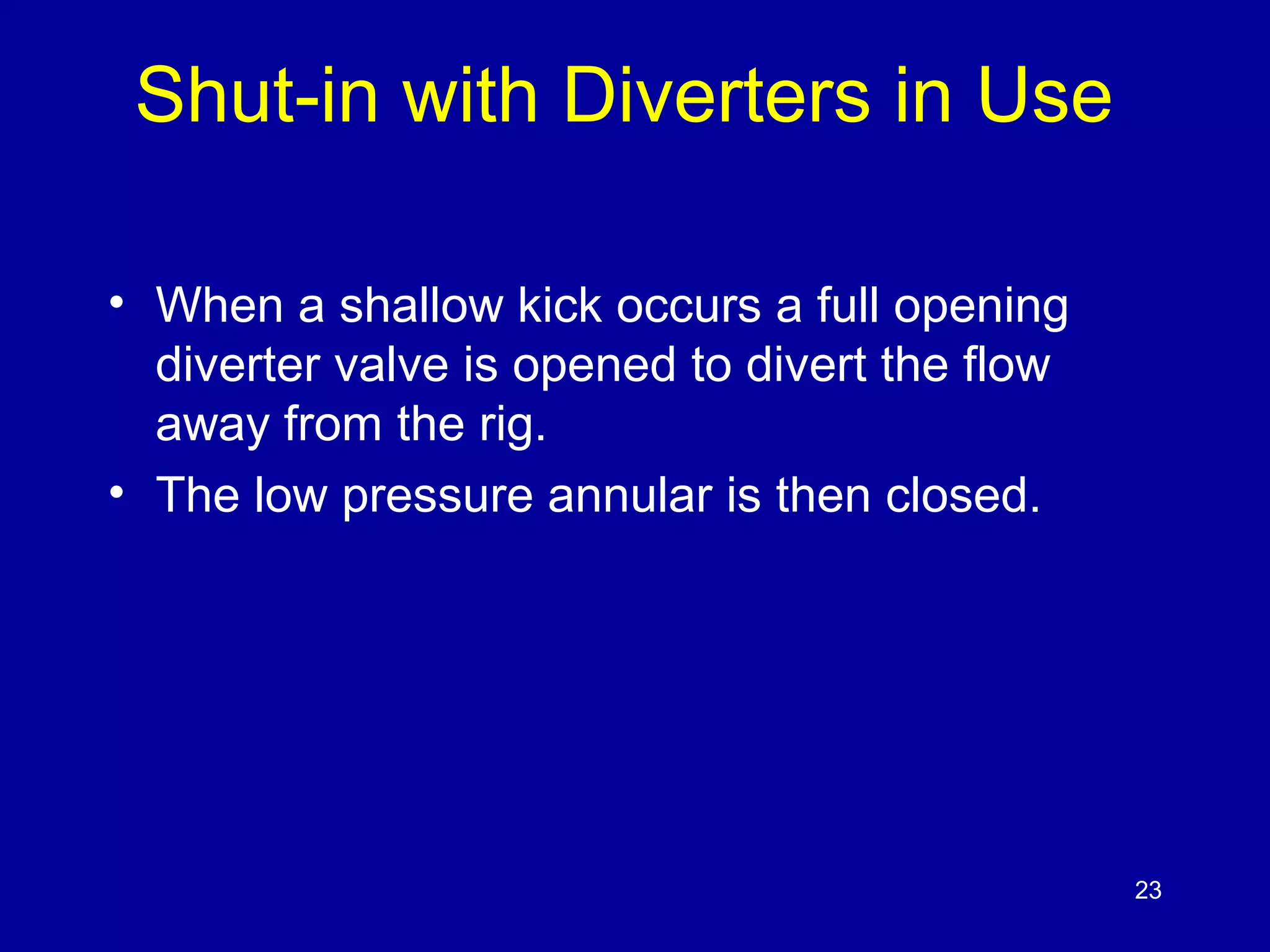 Shut-in with Diverters in Use 
• When a shallow kick occurs a full opening 
diverter valve is opened to divert the flow 
away from the rig. 
• The low pressure annular is then closed. 
23 
 