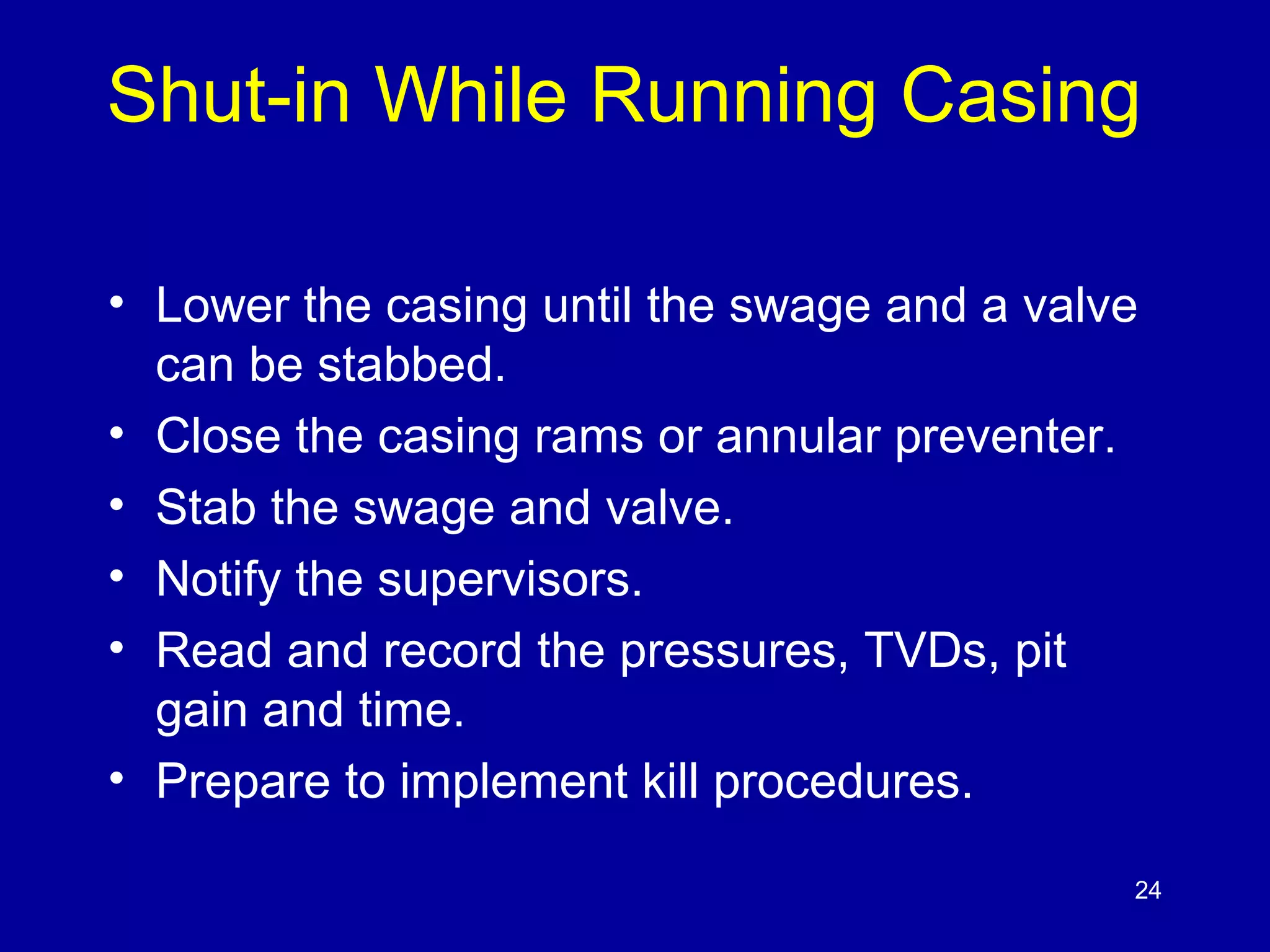 Shut-in While Running Casing 
• Lower the casing until the swage and a valve 
can be stabbed. 
• Close the casing rams or annular preventer. 
• Stab the swage and valve. 
• Notify the supervisors. 
• Read and record the pressures, TVDs, pit 
gain and time. 
• Prepare to implement kill procedures. 
24 
 