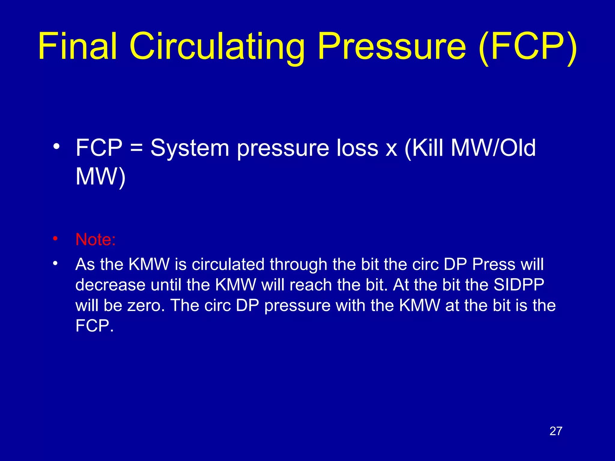 Final Circulating Pressure (FCP) 
• FCP = System pressure loss x (Kill MW/Old 
MW) 
• Note: 
• As the KMW is circulated through the bit the circ DP Press will 
decrease until the KMW will reach the bit. At the bit the SIDPP 
will be zero. The circ DP pressure with the KMW at the bit is the 
FCP. 
27 
 