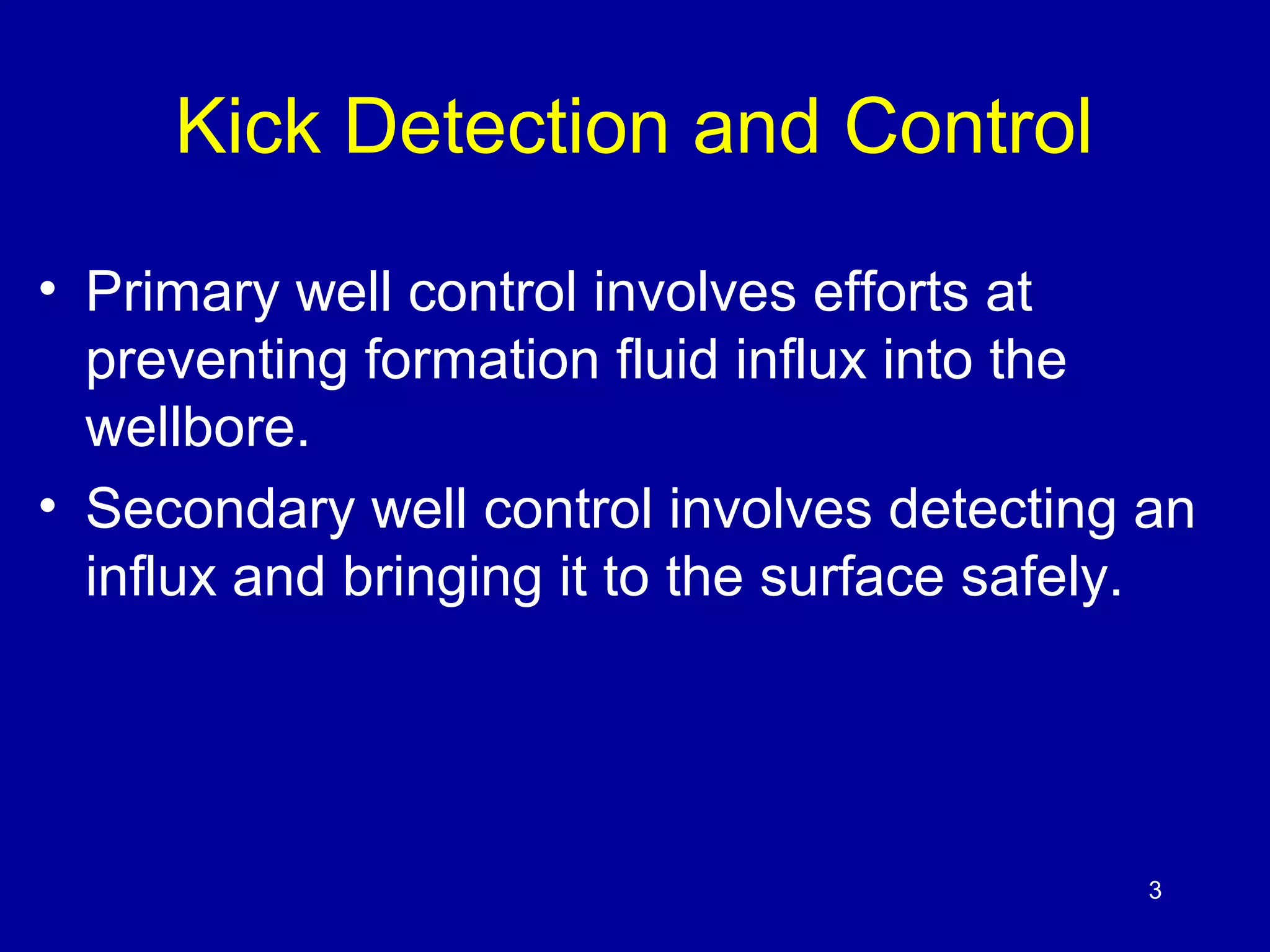 Kick Detection and Control 
• Primary well control involves efforts at 
preventing formation fluid influx into the 
wellbore. 
• Secondary well control involves detecting an 
influx and bringing it to the surface safely. 
3 
 
