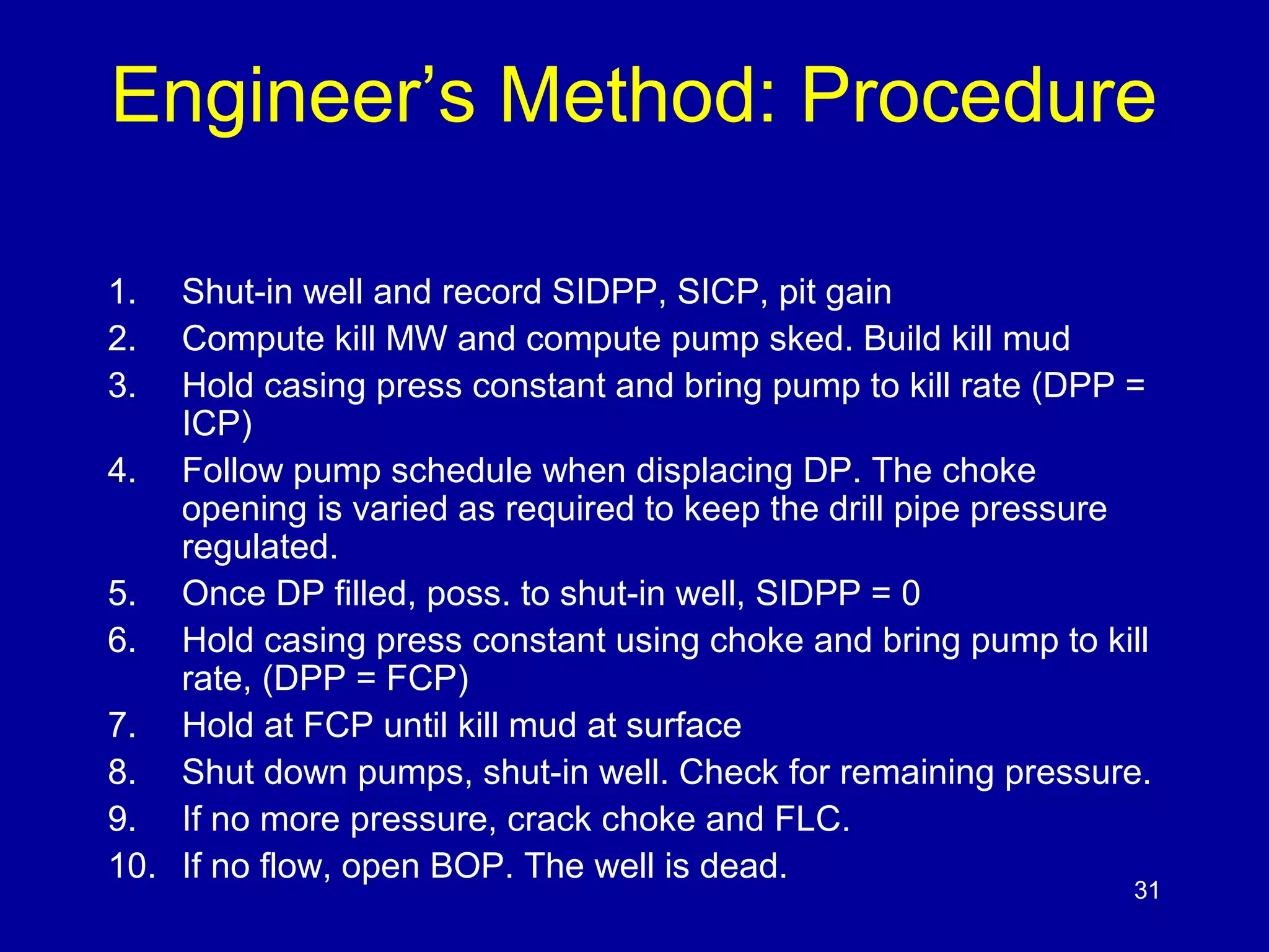 Engineer’s Method: Procedure 
1. Shut-in well and record SIDPP, SICP, pit gain 
2. Compute kill MW and compute pump sked. Build kill mud 
3. Hold casing press constant and bring pump to kill rate (DPP = 
ICP) 
4. Follow pump schedule when displacing DP. The choke 
opening is varied as required to keep the drill pipe pressure 
regulated. 
5. Once DP filled, poss. to shut-in well, SIDPP = 0 
6. Hold casing press constant using choke and bring pump to kill 
rate, (DPP = FCP) 
7. Hold at FCP until kill mud at surface 
8. Shut down pumps, shut-in well. Check for remaining pressure. 
9. If no more pressure, crack choke and FLC. 
10. If no flow, open BOP. The well is dead. 
31 
 