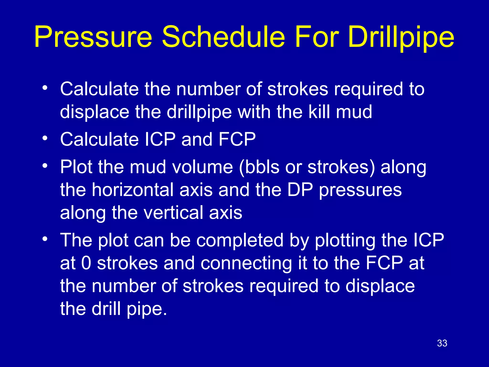 Pressure Schedule For Drillpipe 
• Calculate the number of strokes required to 
displace the drillpipe with the kill mud 
• Calculate ICP and FCP 
• Plot the mud volume (bbls or strokes) along 
the horizontal axis and the DP pressures 
along the vertical axis 
• The plot can be completed by plotting the ICP 
at 0 strokes and connecting it to the FCP at 
the number of strokes required to displace 
the drill pipe. 
33 
 