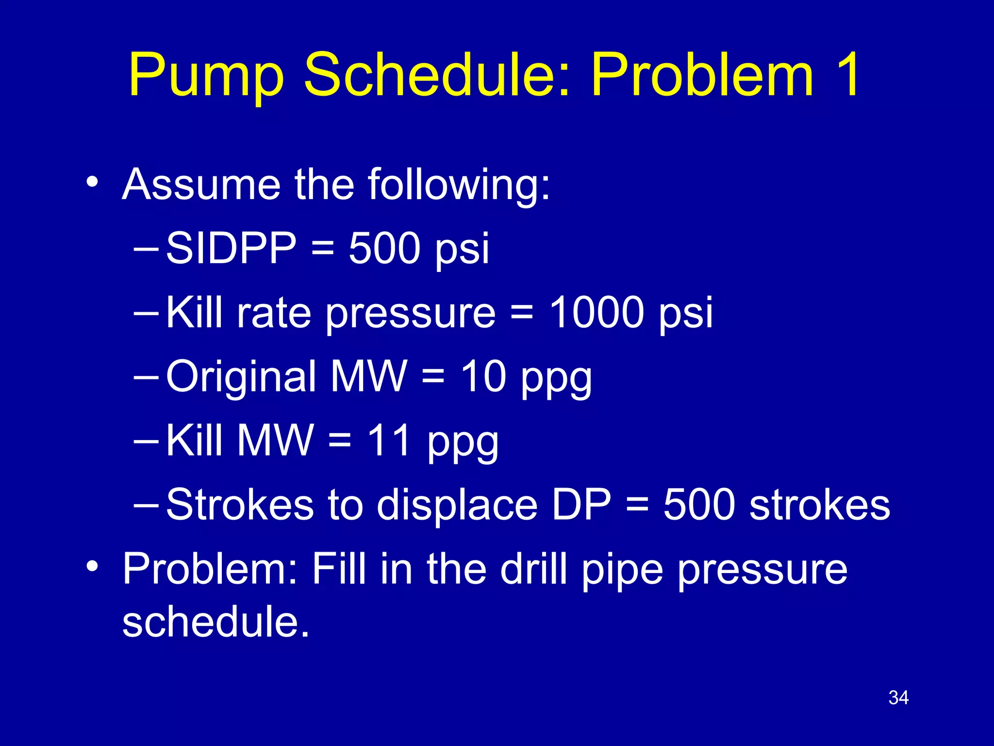Pump Schedule: Problem 1 
• Assume the following: 
– SIDPP = 500 psi 
– Kill rate pressure = 1000 psi 
– Original MW = 10 ppg 
– Kill MW = 11 ppg 
– Strokes to displace DP = 500 strokes 
• Problem: Fill in the drill pipe pressure 
schedule. 
34 
 