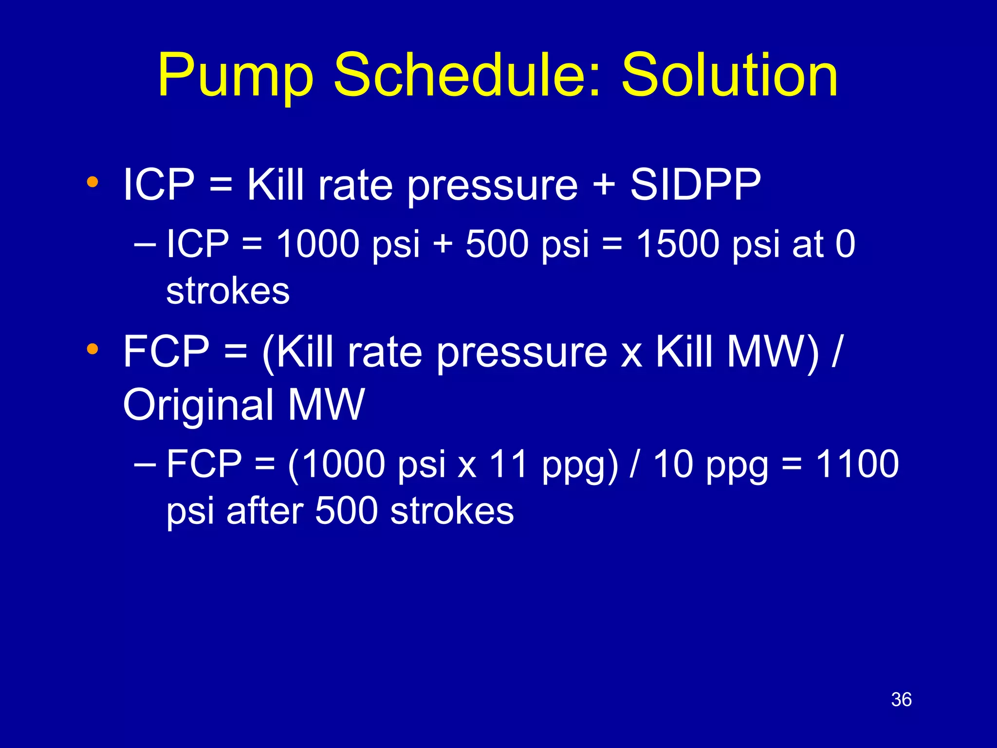 Pump Schedule: Solution 
• ICP = Kill rate pressure + SIDPP 
– ICP = 1000 psi + 500 psi = 1500 psi at 0 
strokes 
• FCP = (Kill rate pressure x Kill MW) / 
Original MW 
– FCP = (1000 psi x 11 ppg) / 10 ppg = 1100 
psi after 500 strokes 
36 
 