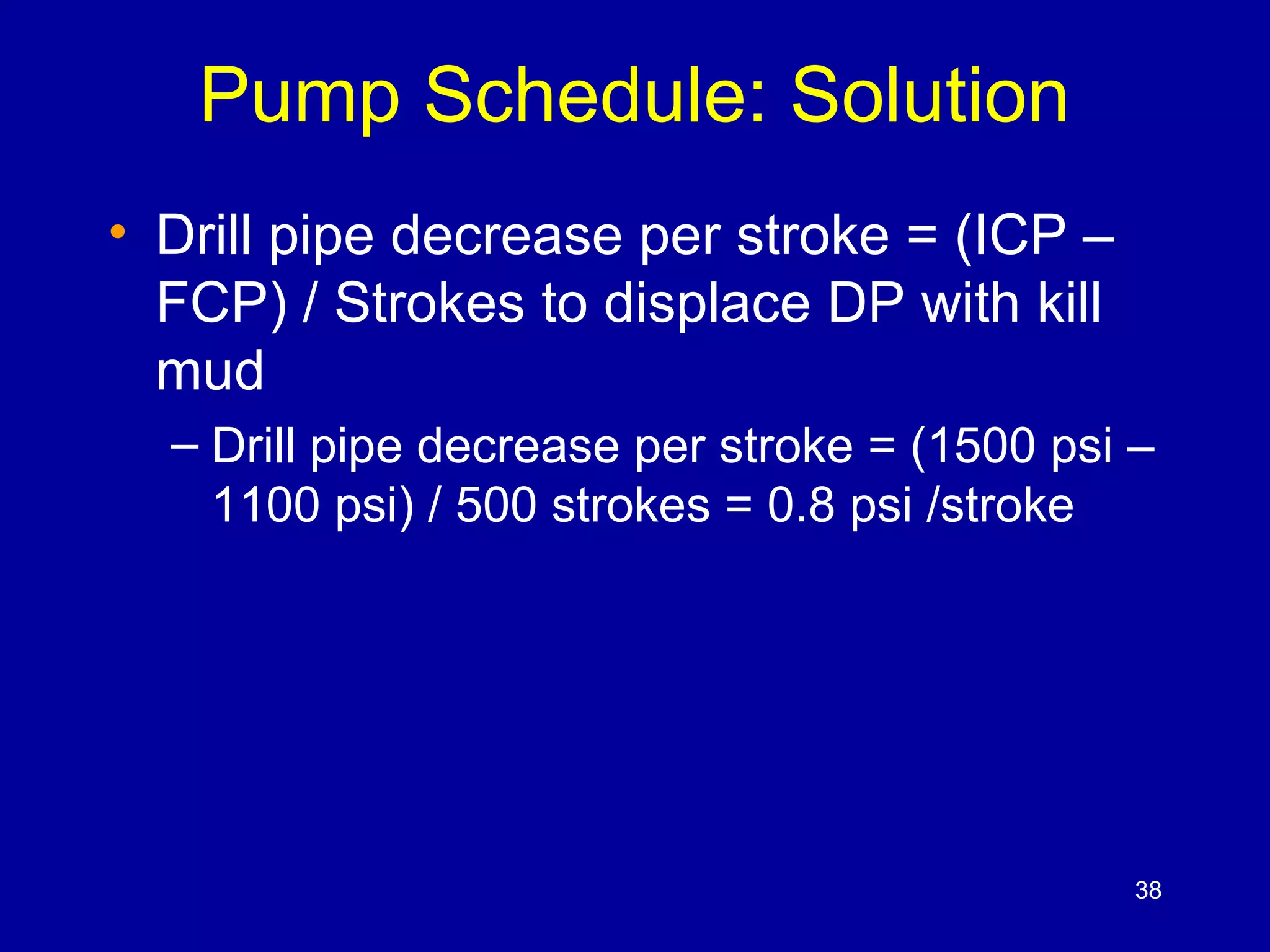 Pump Schedule: Solution 
• Drill pipe decrease per stroke = (ICP – 
FCP) / Strokes to displace DP with kill 
mud 
– Drill pipe decrease per stroke = (1500 psi – 
1100 psi) / 500 strokes = 0.8 psi /stroke 
38 
 
