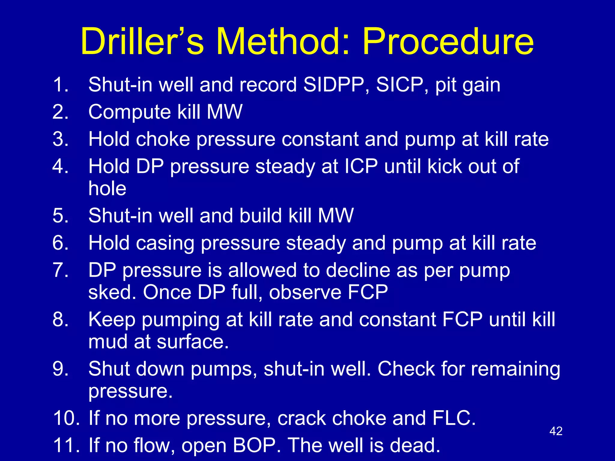Driller’s Method: Procedure 
1. Shut-in well and record SIDPP, SICP, pit gain 
2. Compute kill MW 
3. Hold choke pressure constant and pump at kill rate 
4. Hold DP pressure steady at ICP until kick out of 
hole 
5. Shut-in well and build kill MW 
6. Hold casing pressure steady and pump at kill rate 
7. DP pressure is allowed to decline as per pump 
sked. Once DP full, observe FCP 
8. Keep pumping at kill rate and constant FCP until kill 
mud at surface. 
9. Shut down pumps, shut-in well. Check for remaining 
pressure. 
10. If no more pressure, crack choke and FLC. 
11. If no flow, open BOP. The well is dead. 
42 
 