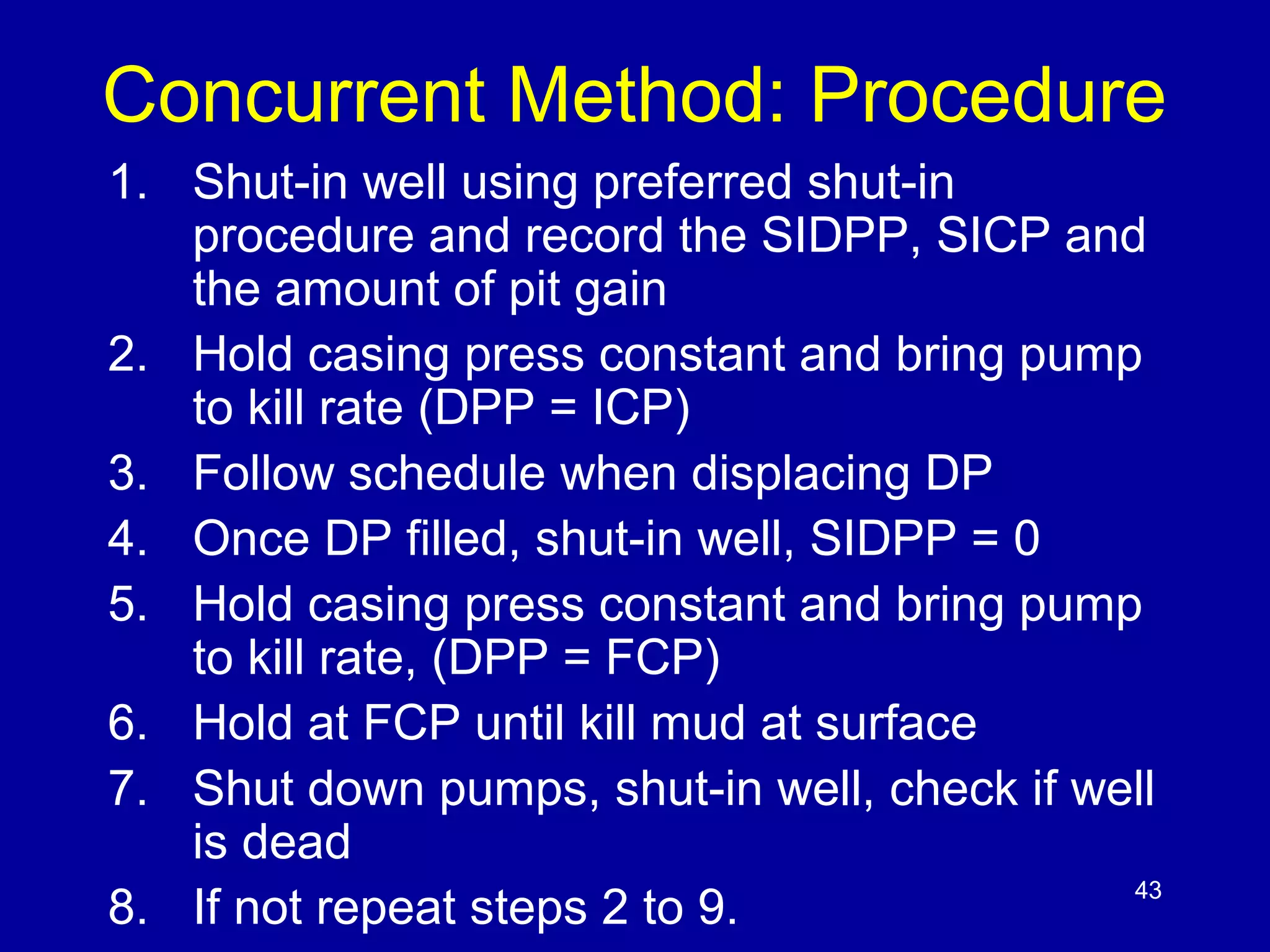 Concurrent Method: Procedure 
1. Shut-in well using preferred shut-in 
procedure and record the SIDPP, SICP and 
the amount of pit gain 
2. Hold casing press constant and bring pump 
to kill rate (DPP = ICP) 
3. Follow schedule when displacing DP 
4. Once DP filled, shut-in well, SIDPP = 0 
5. Hold casing press constant and bring pump 
to kill rate, (DPP = FCP) 
6. Hold at FCP until kill mud at surface 
7. Shut down pumps, shut-in well, check if well 
is dead 
8. If not repeat steps 2 to 9. 43 
 
