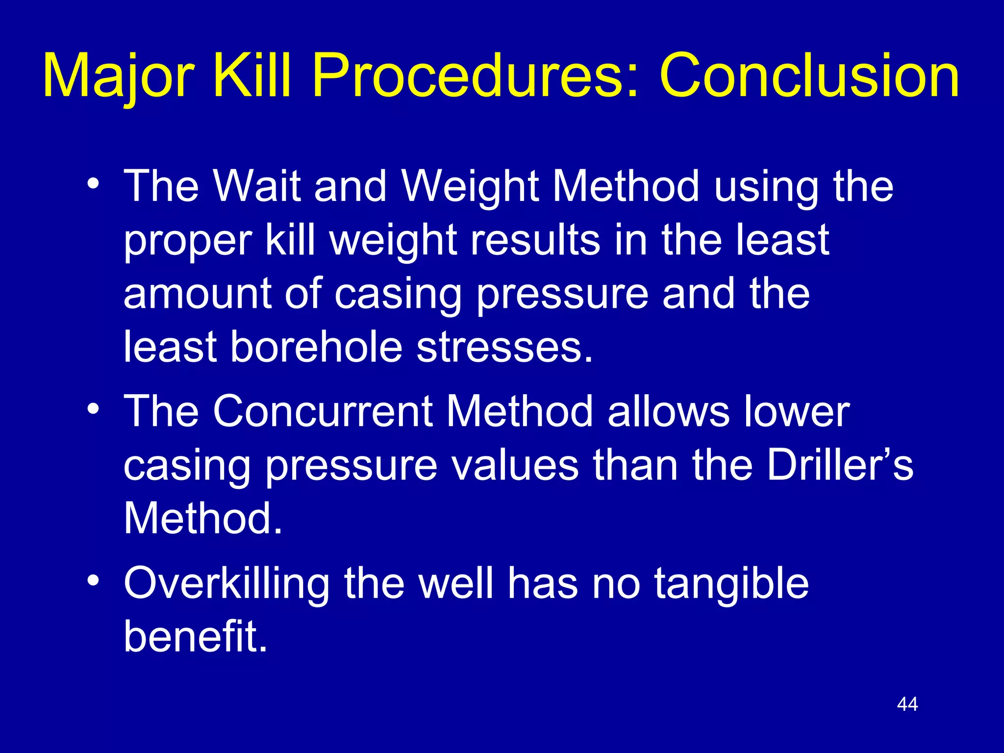 Major Kill Procedures: Conclusion 
• The Wait and Weight Method using the 
proper kill weight results in the least 
amount of casing pressure and the 
least borehole stresses. 
• The Concurrent Method allows lower 
casing pressure values than the Driller’s 
Method. 
• Overkilling the well has no tangible 
benefit. 
44 
 