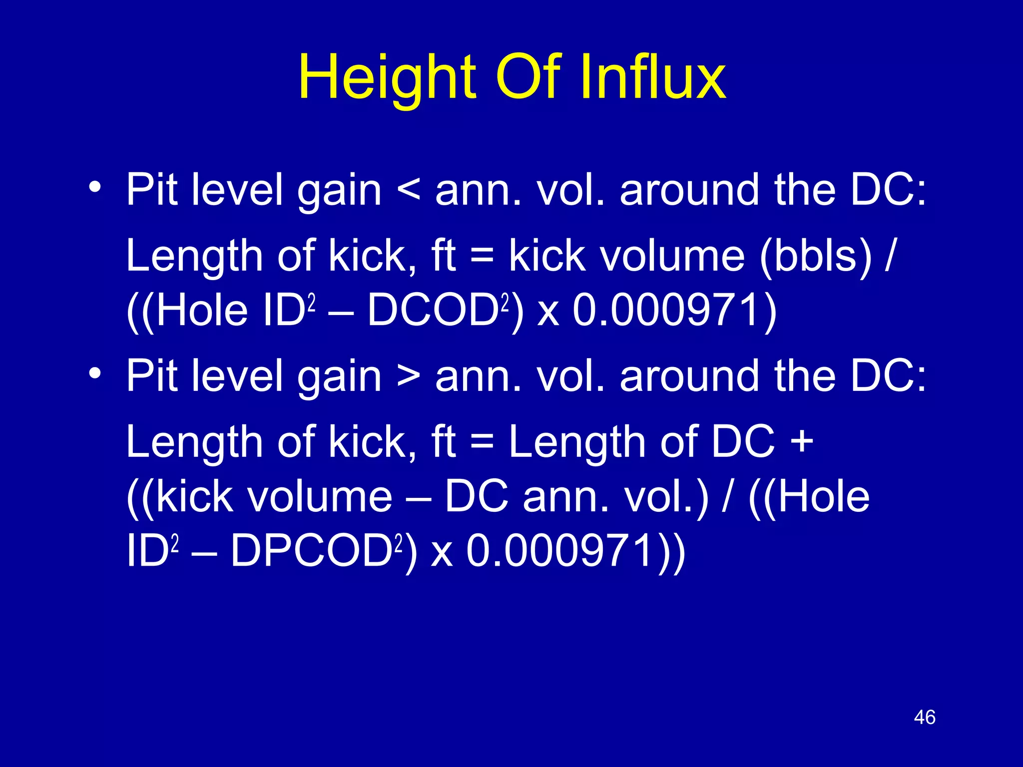 Height Of Influx 
• Pit level gain < ann. vol. around the DC: 
Length of kick, ft = kick volume (bbls) / 
((Hole ID2 – DCOD2) x 0.000971) 
• Pit level gain > ann. vol. around the DC: 
Length of kick, ft = Length of DC + 
((kick volume – DC ann. vol.) / ((Hole 
ID2 – DPCOD2) x 0.000971)) 
46 
 