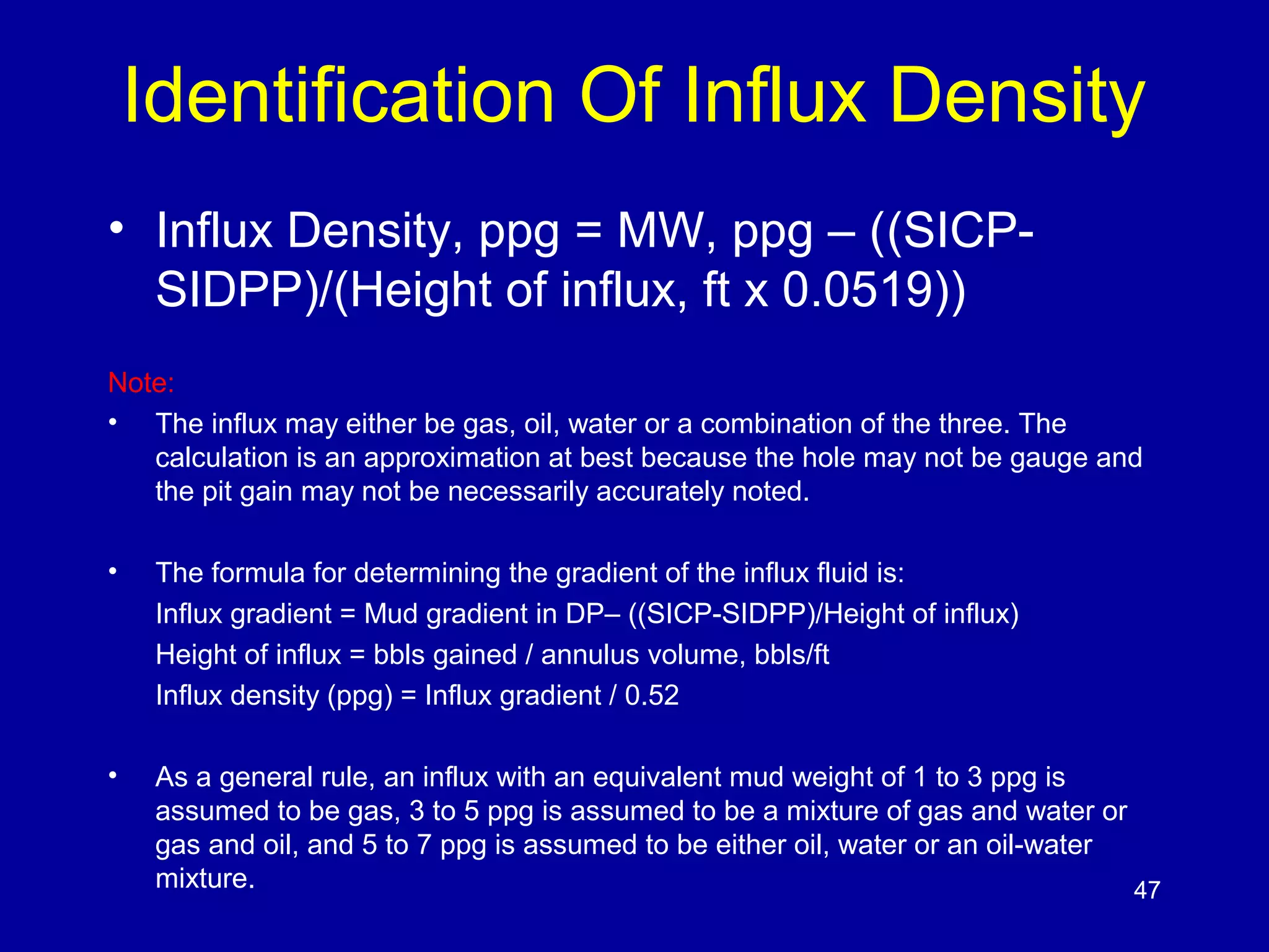 Identification Of Influx Density 
• Influx Density, ppg = MW, ppg – ((SICP-SIDPP)/( 
Height of influx, ft x 0.0519)) 
Note: 
• The influx may either be gas, oil, water or a combination of the three. The 
calculation is an approximation at best because the hole may not be gauge and 
the pit gain may not be necessarily accurately noted. 
• The formula for determining the gradient of the influx fluid is: 
Influx gradient = Mud gradient in DP– ((SICP-SIDPP)/Height of influx) 
Height of influx = bbls gained / annulus volume, bbls/ft 
Influx density (ppg) = Influx gradient / 0.52 
• As a general rule, an influx with an equivalent mud weight of 1 to 3 ppg is 
assumed to be gas, 3 to 5 ppg is assumed to be a mixture of gas and water or 
gas and oil, and 5 to 7 ppg is assumed to be either oil, water or an oil-water 
mixture. 47 
 