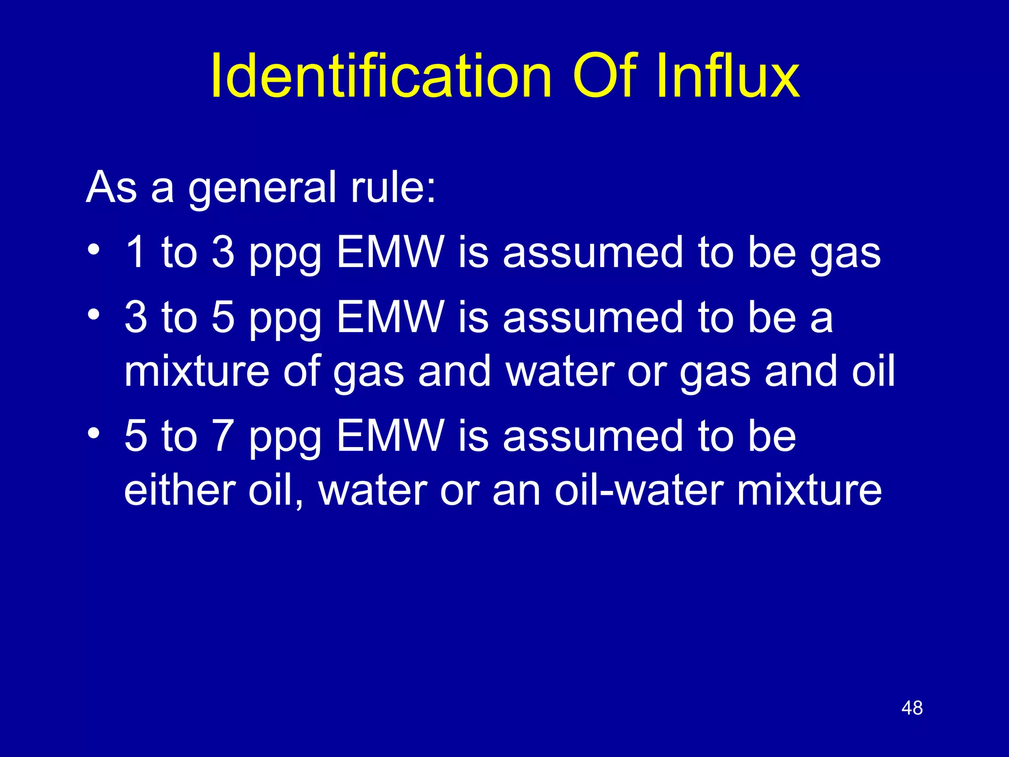 Identification Of Influx 
As a general rule: 
• 1 to 3 ppg EMW is assumed to be gas 
• 3 to 5 ppg EMW is assumed to be a 
mixture of gas and water or gas and oil 
• 5 to 7 ppg EMW is assumed to be 
either oil, water or an oil-water mixture 
48 
 
