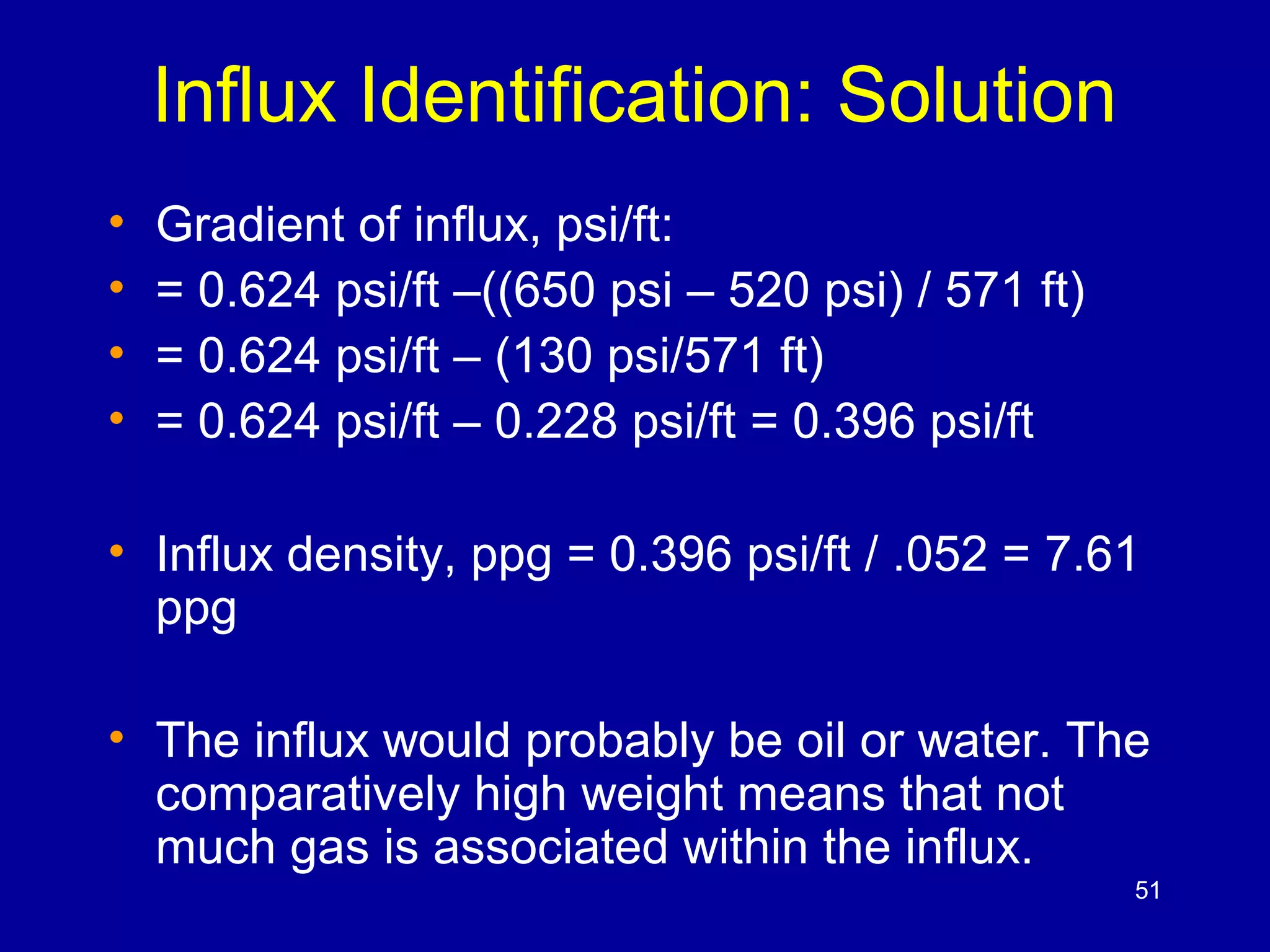Influx Identification: Solution 
• Gradient of influx, psi/ft: 
• = 0.624 psi/ft –((650 psi – 520 psi) / 571 ft) 
• = 0.624 psi/ft – (130 psi/571 ft) 
• = 0.624 psi/ft – 0.228 psi/ft = 0.396 psi/ft 
• Influx density, ppg = 0.396 psi/ft / .052 = 7.61 
ppg 
• The influx would probably be oil or water. The 
comparatively high weight means that not 
much gas is associated within the influx. 
51 
 