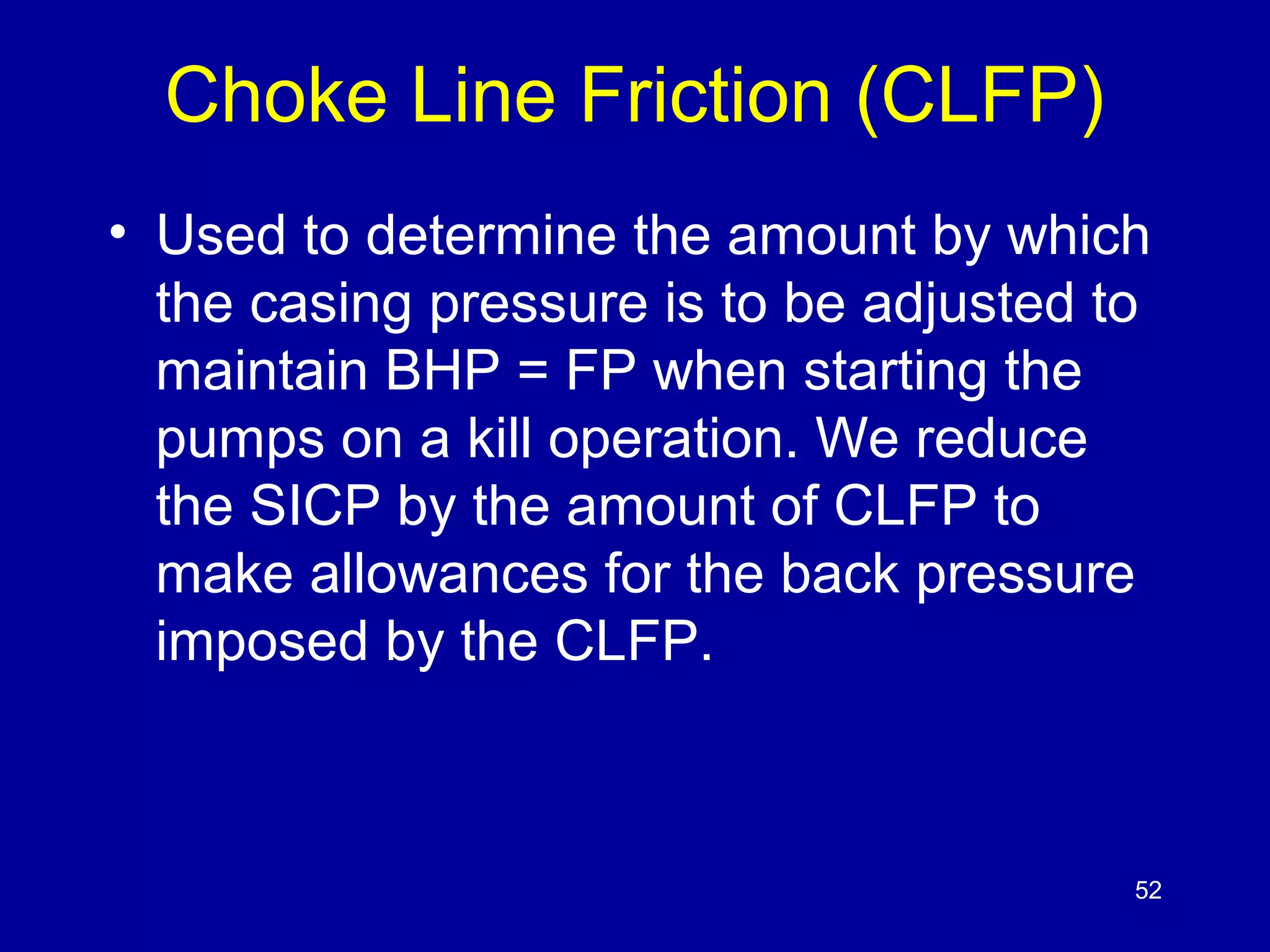 Choke Line Friction (CLFP) 
• Used to determine the amount by which 
the casing pressure is to be adjusted to 
maintain BHP = FP when starting the 
pumps on a kill operation. We reduce 
the SICP by the amount of CLFP to 
make allowances for the back pressure 
imposed by the CLFP. 
52 
 