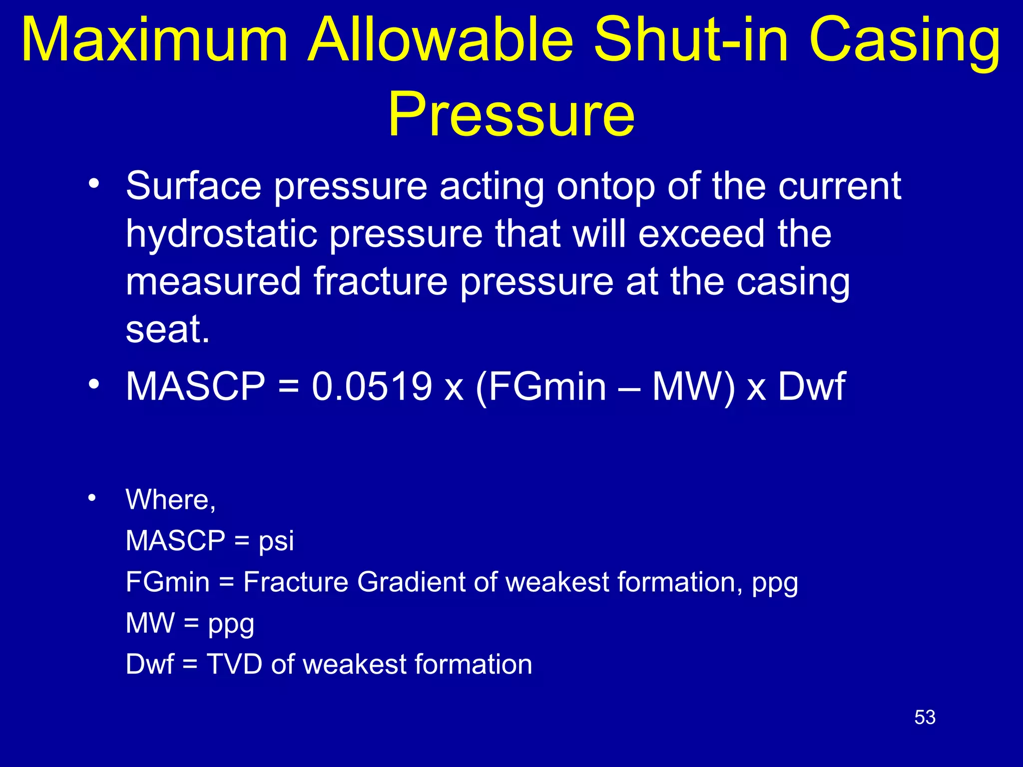 Maximum Allowable Shut-in Casing 
Pressure 
• Surface pressure acting ontop of the current 
hydrostatic pressure that will exceed the 
measured fracture pressure at the casing 
seat. 
• MASCP = 0.0519 x (FGmin – MW) x Dwf 
• Where, 
MASCP = psi 
FGmin = Fracture Gradient of weakest formation, ppg 
MW = ppg 
Dwf = TVD of weakest formation 
53 
 