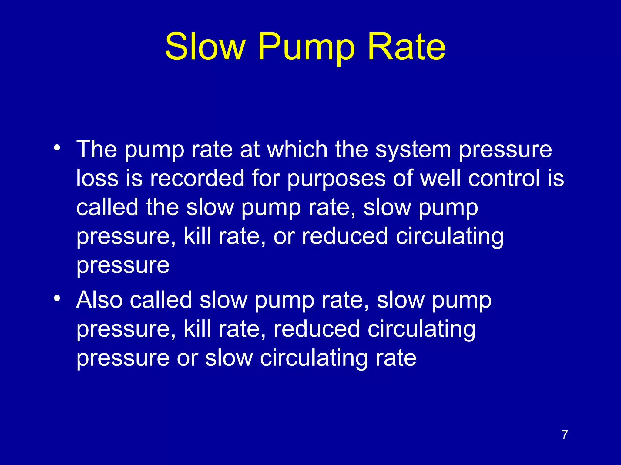 Slow Pump Rate 
• The pump rate at which the system pressure 
loss is recorded for purposes of well control is 
called the slow pump rate, slow pump 
pressure, kill rate, or reduced circulating 
pressure 
• Also called slow pump rate, slow pump 
pressure, kill rate, reduced circulating 
pressure or slow circulating rate 
7 
 