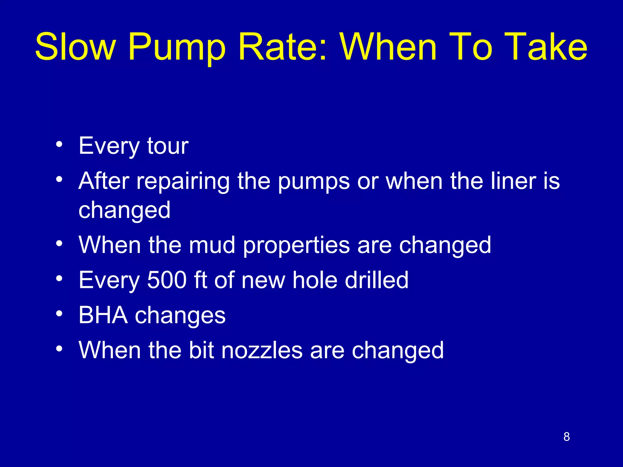 Slow Pump Rate: When To Take 
• Every tour 
• After repairing the pumps or when the liner is 
changed 
• When the mud properties are changed 
• Every 500 ft of new hole drilled 
• BHA changes 
• When the bit nozzles are changed 
8 
 