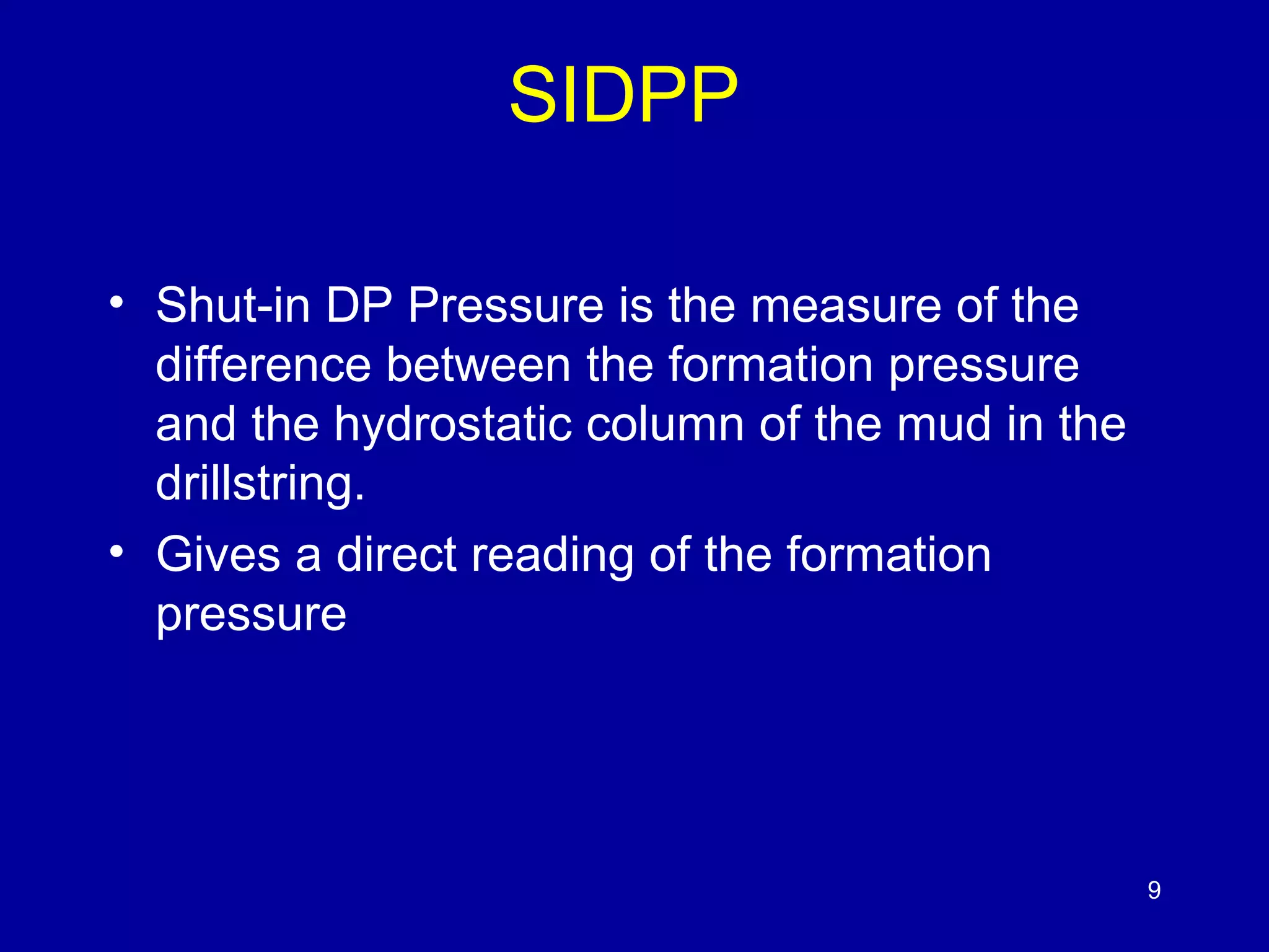 SIDPP 
• Shut-in DP Pressure is the measure of the 
difference between the formation pressure 
and the hydrostatic column of the mud in the 
drillstring. 
• Gives a direct reading of the formation 
pressure 
9 
 