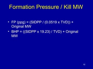 Formation Pressure / Kill MW 
• FP (ppg) = (SIDPP / (0.0519 x TVD)) + 
Original MW 
• BHP = ((SIDPP x 19.23) / TVD) + Original 
MW 
10 
 