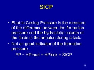 SICP 
• Shut-in Casing Pressure is the measure 
of the difference between the formation 
pressure and the hydrostatic column of 
the fluids in the annulus during a kick. 
• Not an good indicator of the formation 
pressure. 
FP = HPmud + HPkick + SICP 
11 
 
