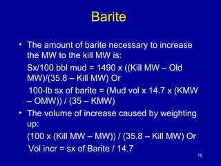Barite 
• The amount of barite necessary to increase 
the MW to the kill MW is: 
Sx/100 bbl mud = 1490 x ((Kill MW – Old 
MW)/(35.8 – Kill MW) Or 
100-lb sx of barite = (Mud vol x 14.7 x (KMW 
– OMW)) / (35 – KMW) 
• The volume of increase caused by weighting 
up: 
(100 x (Kill MW – MW)) / (35.8 – Kill MW) Or 
Vol incr = sx of Barite / 14.7 
16 
 