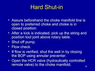 Hard Shut-in 
• Assure beforehand the choke manifold line is 
open to preferred choke and choke is in 
closed position. 
• After a kick is indicated, pick up the string and 
position tool joint above rotary table. 
• Shut off pump. 
• Flow check. 
• If flow is verified, shut the well in by closing 
the BOP using annular preventer. 
• Open the HCR valve (hydraulically controlled 
remote valve) to the choke manifold. 18 
 