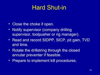 Hard Shut-in 
• Close the choke if open. 
• Notify supervisor (company drilling 
supervisor, toolpusher or rig manager). 
• Read and record SIDPP, SICP, pit gain, TVD 
and time. 
• Rotate the drillstring through the closed 
annular preventer if feasible. 
• Prepare to implement kill procedures. 
19 
 
