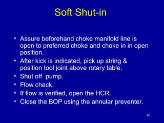 Soft Shut-in 
• Assure beforehand choke manifold line is 
open to preferred choke and choke in in open 
position. 
• After kick is indicated, pick up string & 
position tool joint above rotary table. 
• Shut off pump. 
• Flow check. 
• If flow is verified, open the HCR. 
• Close the BOP using the annular preventer. 
20 
 