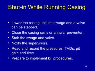 Shut-in While Running Casing 
• Lower the casing until the swage and a valve 
can be stabbed. 
• Close the casing rams or annular preventer. 
• Stab the swage and valve. 
• Notify the supervisors. 
• Read and record the pressures, TVDs, pit 
gain and time. 
• Prepare to implement kill procedures. 
24 
 