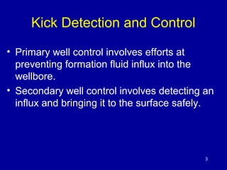 Kick Detection and Control 
• Primary well control involves efforts at 
preventing formation fluid influx into the 
wellbore. 
• Secondary well control involves detecting an 
influx and bringing it to the surface safely. 
3 
 