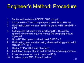 Engineer’s Method: Procedure 
1. Shut-in well and record SIDPP, SICP, pit gain 
2. Compute kill MW and compute pump sked. Build kill mud 
3. Hold casing press constant and bring pump to kill rate (DPP = 
ICP) 
4. Follow pump schedule when displacing DP. The choke 
opening is varied as required to keep the drill pipe pressure 
regulated. 
5. Once DP filled, poss. to shut-in well, SIDPP = 0 
6. Hold casing press constant using choke and bring pump to kill 
rate, (DPP = FCP) 
7. Hold at FCP until kill mud at surface 
8. Shut down pumps, shut-in well. Check for remaining pressure. 
9. If no more pressure, crack choke and FLC. 
10. If no flow, open BOP. The well is dead. 
31 
 