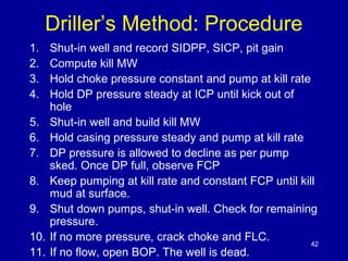 Driller’s Method: Procedure 
1. Shut-in well and record SIDPP, SICP, pit gain 
2. Compute kill MW 
3. Hold choke pressure constant and pump at kill rate 
4. Hold DP pressure steady at ICP until kick out of 
hole 
5. Shut-in well and build kill MW 
6. Hold casing pressure steady and pump at kill rate 
7. DP pressure is allowed to decline as per pump 
sked. Once DP full, observe FCP 
8. Keep pumping at kill rate and constant FCP until kill 
mud at surface. 
9. Shut down pumps, shut-in well. Check for remaining 
pressure. 
10. If no more pressure, crack choke and FLC. 
11. If no flow, open BOP. The well is dead. 
42 
 