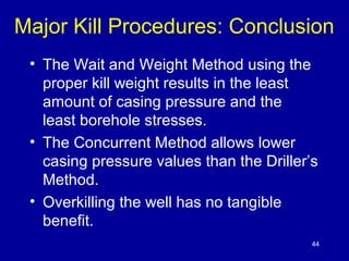 Major Kill Procedures: Conclusion 
• The Wait and Weight Method using the 
proper kill weight results in the least 
amount of casing pressure and the 
least borehole stresses. 
• The Concurrent Method allows lower 
casing pressure values than the Driller’s 
Method. 
• Overkilling the well has no tangible 
benefit. 
44 
 