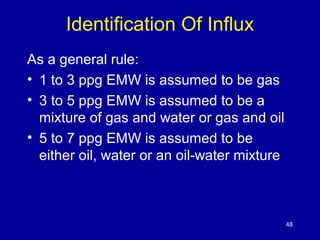 Identification Of Influx 
As a general rule: 
• 1 to 3 ppg EMW is assumed to be gas 
• 3 to 5 ppg EMW is assumed to be a 
mixture of gas and water or gas and oil 
• 5 to 7 ppg EMW is assumed to be 
either oil, water or an oil-water mixture 
48 
 