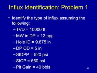 Influx Identification: Problem 1 
• Identify the type of influx assuming the 
following: 
–TVD = 10000 ft 
–MW in DP = 12 ppg 
–Hole ID = 9.875 in 
–DP OD = 5 in 
– SIDPP = 520 psi 
– SICP = 650 psi 
– Pit Gain = 40 bbls 49 
 