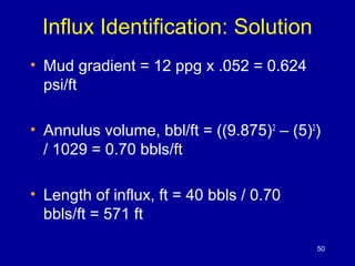 Influx Identification: Solution 
• Mud gradient = 12 ppg x .052 = 0.624 
psi/ft 
• Annulus volume, bbl/ft = ((9.875)2 – (5)2) 
/ 1029 = 0.70 bbls/ft 
• Length of influx, ft = 40 bbls / 0.70 
bbls/ft = 571 ft 
50 
 